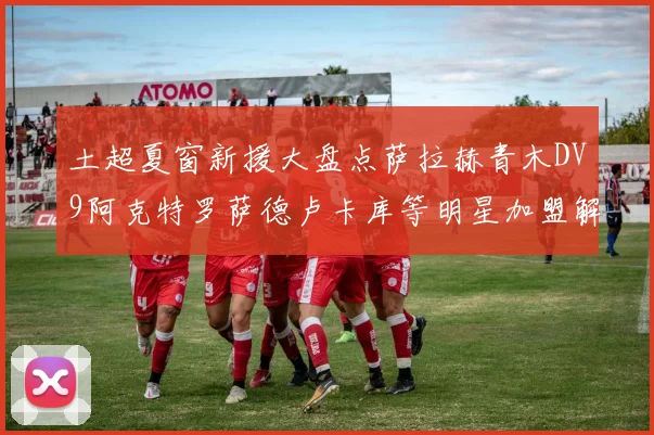 土超夏窗新援大盘点萨拉赫青木DV9阿克特罗萨德卢卡库等明星加盟解析