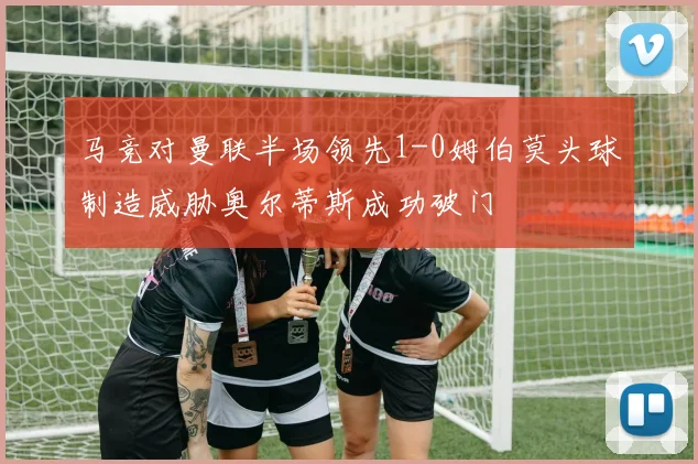 马竞对曼联半场领先1-0姆伯莫头球制造威胁奥尔蒂斯成功破门